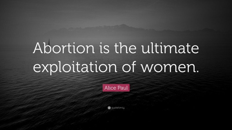 Alice Paul Quote: “Abortion is the ultimate exploitation of women.”