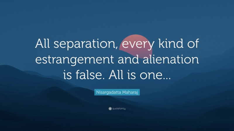 Nisargadatta Maharaj Quote: “All separation, every kind of estrangement and alienation is false. All is one...”