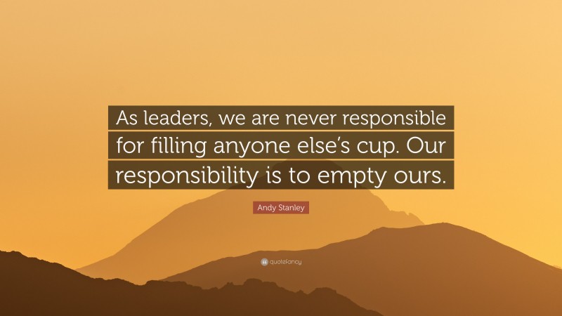Andy Stanley Quote: “As leaders, we are never responsible for filling anyone else’s cup. Our responsibility is to empty ours.”