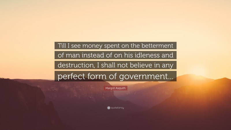 Margot Asquith Quote: “Till I see money spent on the betterment of man instead of on his idleness and destruction, I shall not believe in any perfect form of government...”