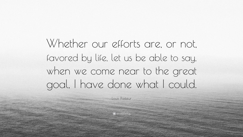 Louis Pasteur Quote: “Whether our efforts are, or not, favored by life, let us be able to say, when we come near to the great goal, I have done what I could.”