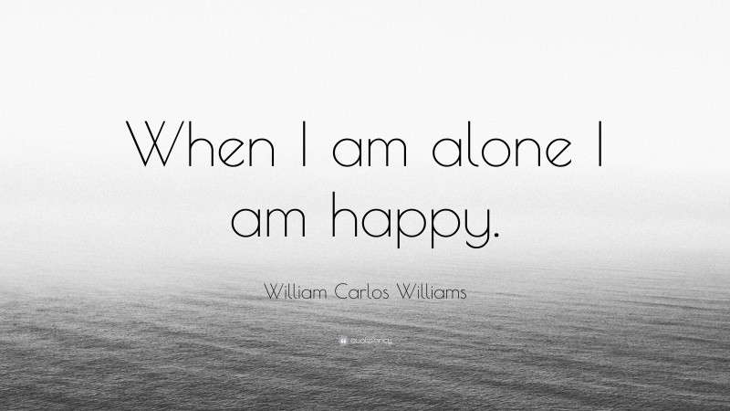 William Carlos Williams Quote: “When I am alone I am happy.”