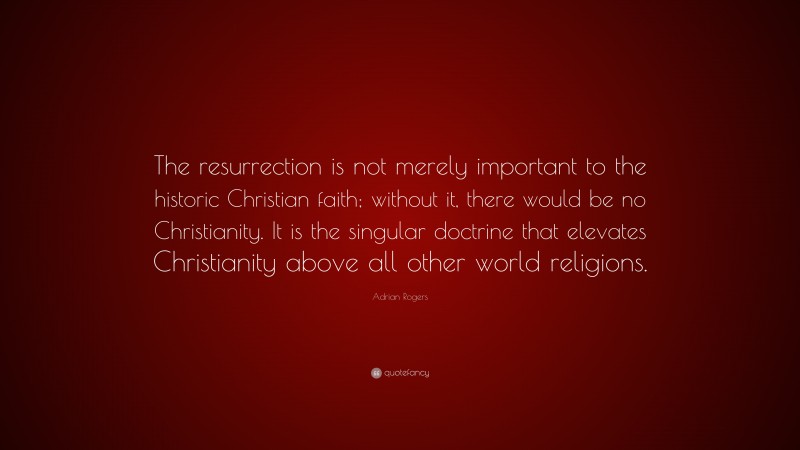 Adrian Rogers Quote: “The resurrection is not merely important to the historic Christian faith; without it, there would be no Christianity. It is the singular doctrine that elevates Christianity above all other world religions.”