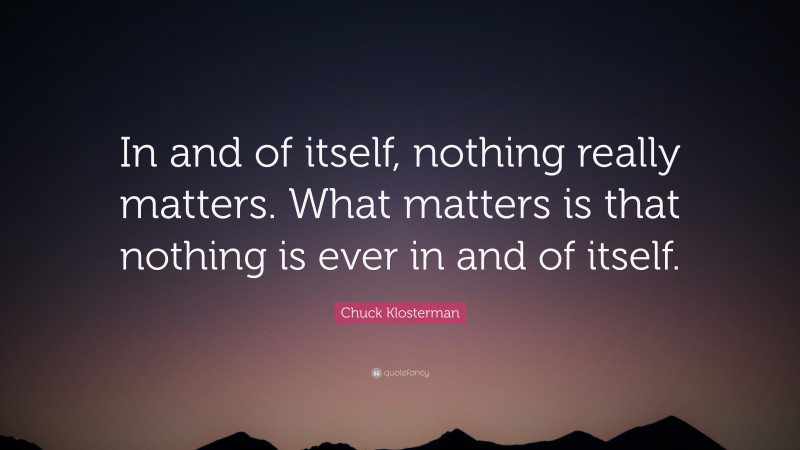 Chuck Klosterman Quote: “In and of itself, nothing really matters. What matters is that nothing is ever in and of itself.”