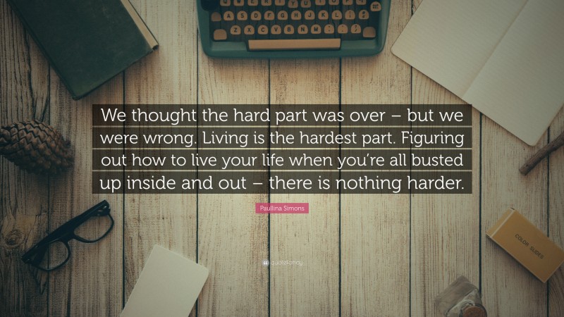 Paullina Simons Quote: “We thought the hard part was over – but we were wrong. Living is the hardest part. Figuring out how to live your life when you’re all busted up inside and out – there is nothing harder.”