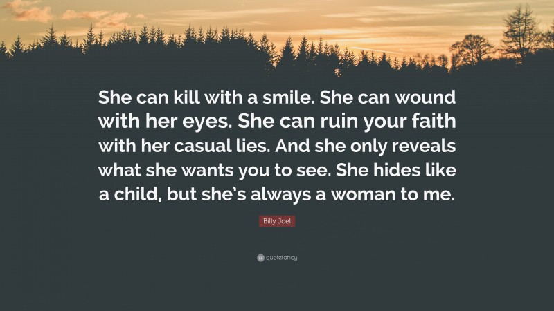 Billy Joel Quote: “She can kill with a smile. She can wound with her eyes. She can ruin your faith with her casual lies. And she only reveals what she wants you to see. She hides like a child, but she’s always a woman to me.”