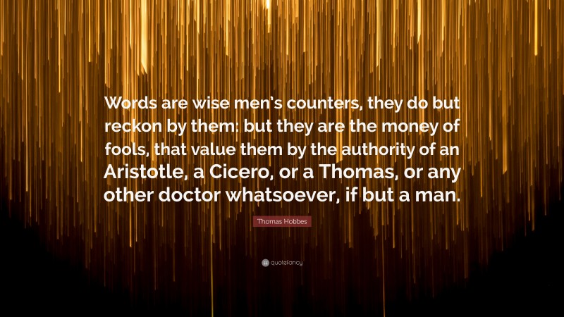 Thomas Hobbes Quote: “Words are wise men’s counters, they do but reckon by them: but they are the money of fools, that value them by the authority of an Aristotle, a Cicero, or a Thomas, or any other doctor whatsoever, if but a man.”