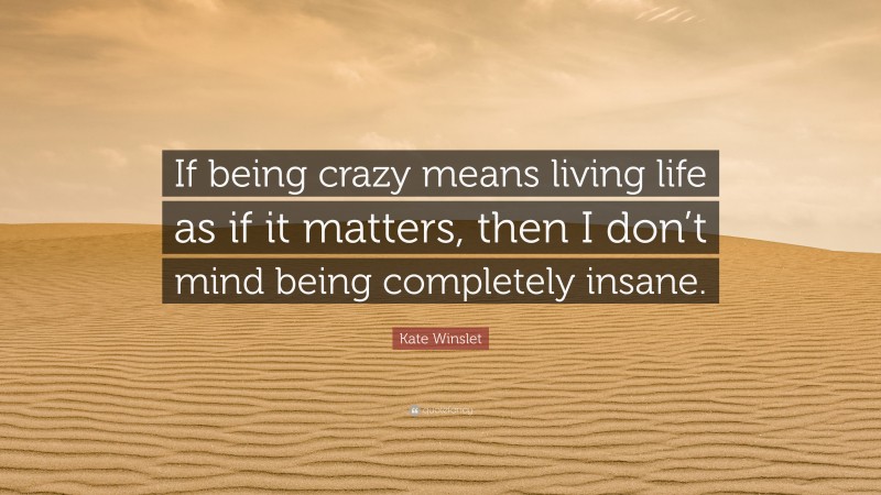 Kate Winslet Quote: “If being crazy means living life as if it matters, then I don’t mind being completely insane.”