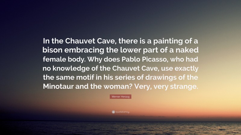 Werner Herzog Quote: “In the Chauvet Cave, there is a painting of a bison embracing the lower part of a naked female body. Why does Pablo Picasso, who had no knowledge of the Chauvet Cave, use exactly the same motif in his series of drawings of the Minotaur and the woman? Very, very strange.”