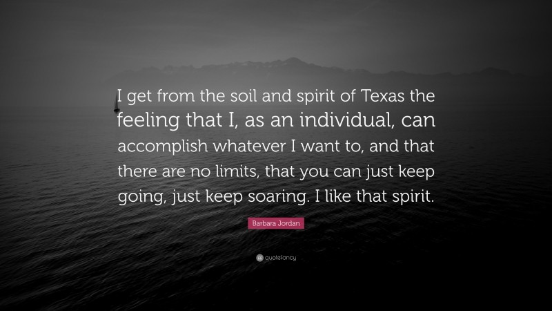 Barbara Jordan Quote: “I get from the soil and spirit of Texas the feeling that I, as an individual, can accomplish whatever I want to, and that there are no limits, that you can just keep going, just keep soaring. I like that spirit.”