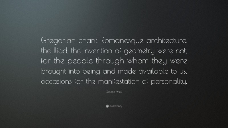 Simone Weil Quote: “Gregorian chant, Romanesque architecture, the Iliad, the invention of geometry were not, for the people through whom they were brought into being and made available to us, occasions for the manifestation of personality.”