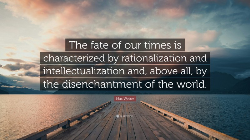 Max Weber Quote: “The fate of our times is characterized by rationalization and intellectualization and, above all, by the disenchantment of the world.”