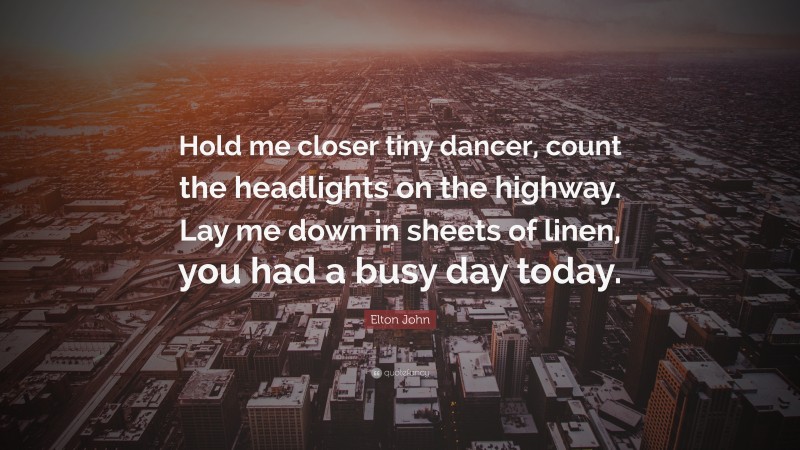 Elton John Quote: “Hold me closer tiny dancer, count the headlights on the highway. Lay me down in sheets of linen, you had a busy day today.”