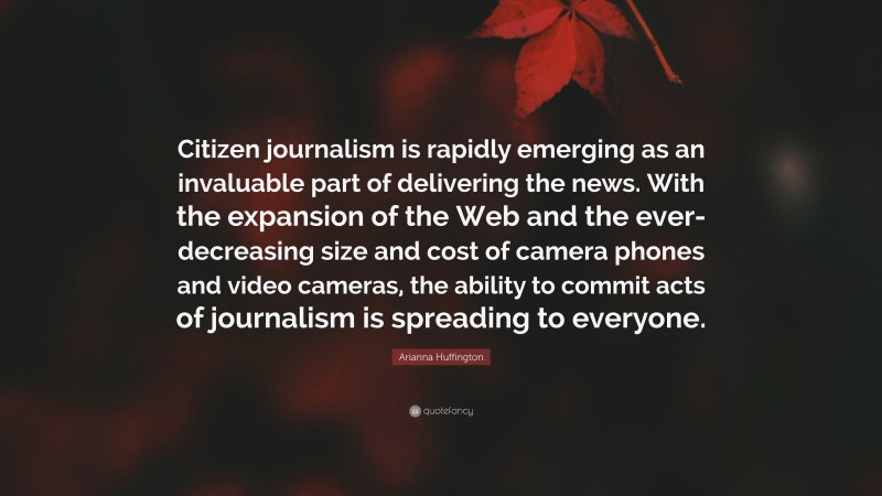 Arianna Huffington Quote: “Citizen journalism is rapidly emerging as an invaluable part of delivering the news. With the expansion of the Web and the ever-decreasing size and cost of camera phones and video cameras, the ability to commit acts of journalism is spreading to everyone.”
