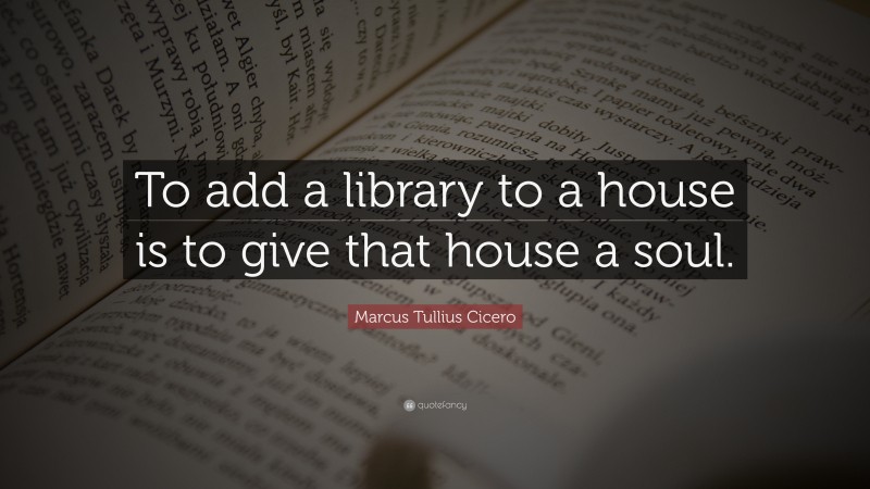 Marcus Tullius Cicero Quote: “To add a library to a house is to give that house a soul.”