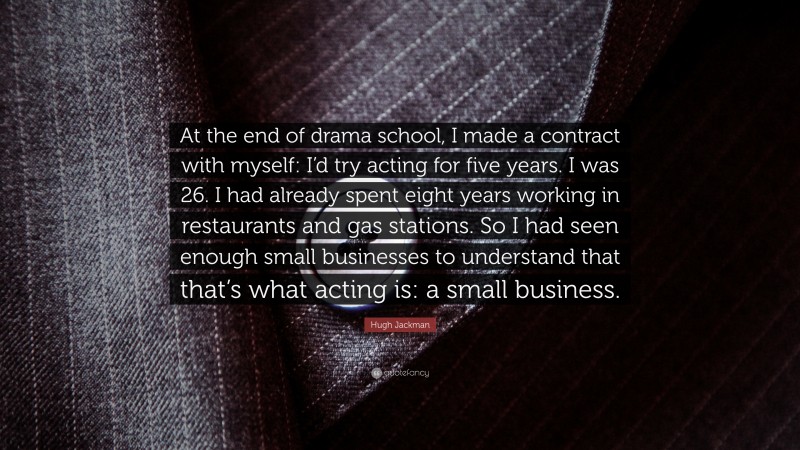 Hugh Jackman Quote: “At the end of drama school, I made a contract with myself: I’d try acting for five years. I was 26. I had already spent eight years working in restaurants and gas stations. So I had seen enough small businesses to understand that that’s what acting is: a small business.”