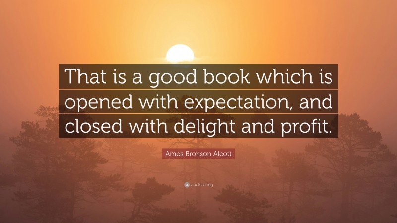 Amos Bronson Alcott Quote: “That is a good book which is opened with expectation, and closed with delight and profit.”