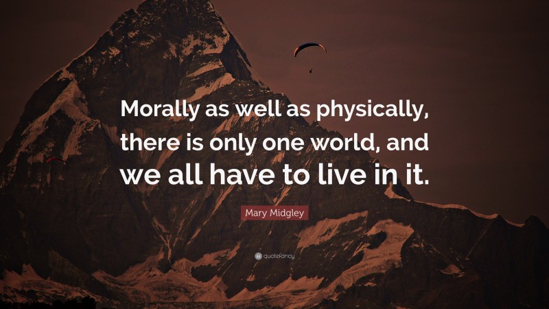 Mary Midgley Quote: “Morally as well as physically, there is only one world, and we all have to live in it.”
