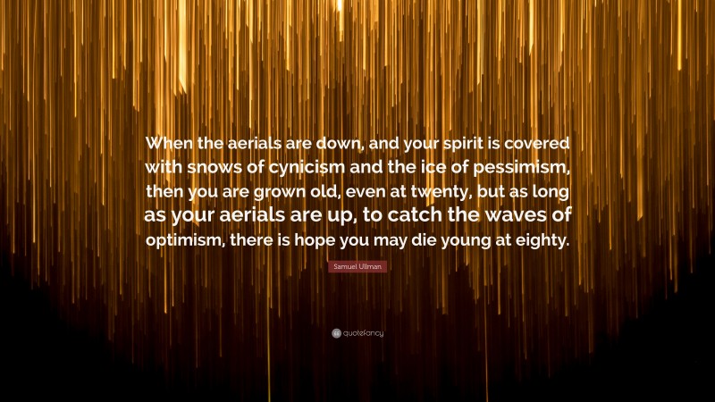 Samuel Ullman Quote: “When the aerials are down, and your spirit is covered with snows of cynicism and the ice of pessimism, then you are grown old, even at twenty, but as long as your aerials are up, to catch the waves of optimism, there is hope you may die young at eighty.”