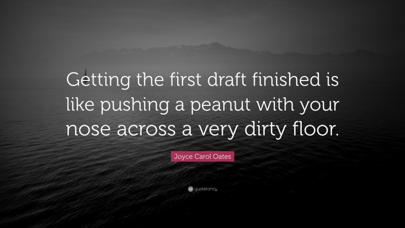 Joyce Carol Oates Quote: “Getting the first draft finished is like pushing a peanut with your nose across a very dirty floor.”