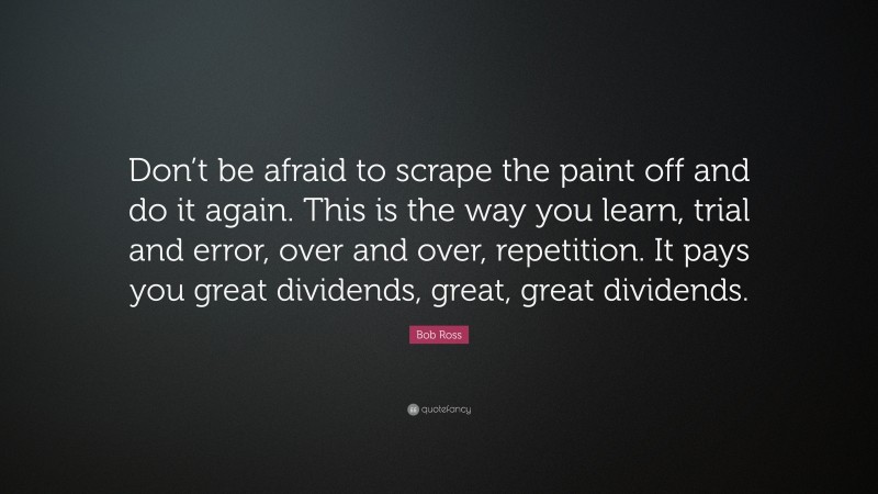 Bob Ross Quote: “Don’t be afraid to scrape the paint off and do it again. This is the way you learn, trial and error, over and over, repetition. It pays you great dividends, great, great dividends.”