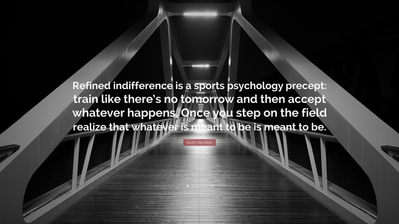 Scott Hamilton Quote: “Refined indifference is a sports psychology precept: train like there’s no tomorrow and then accept whatever happens. Once you step on the field realize that whatever is meant to be is meant to be.”