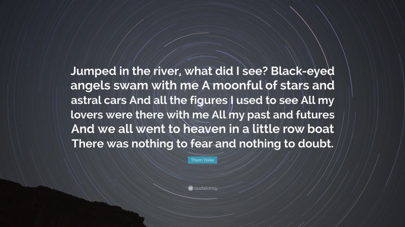 Thom Yorke Quote: “Jumped in the river, what did I see? Black-eyed angels swam with me A moonful of stars and astral cars And all the figures I used to see All my lovers were there with me All my past and futures And we all went to heaven in a little row boat There was nothing to fear and nothing to doubt.”