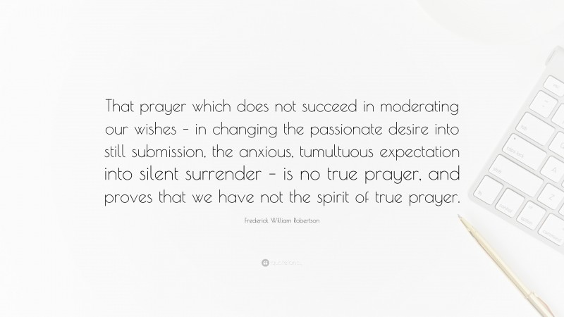 Frederick William Robertson Quote: “That prayer which does not succeed in moderating our wishes – in changing the passionate desire into still submission, the anxious, tumultuous expectation into silent surrender – is no true prayer, and proves that we have not the spirit of true prayer.”