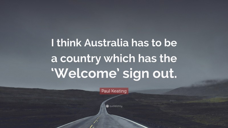 Paul Keating Quote: “I think Australia has to be a country which has the ‘Welcome’ sign out.”