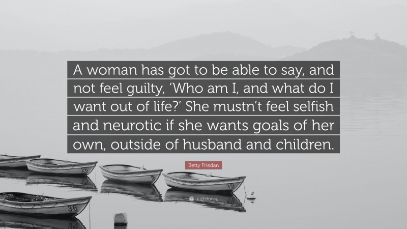Betty Friedan Quote: “A woman has got to be able to say, and not feel guilty, ‘Who am I, and what do I want out of life?’ She mustn’t feel selfish and neurotic if she wants goals of her own, outside of husband and children.”