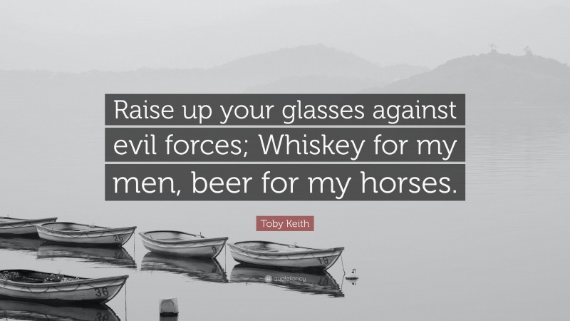 Toby Keith Quote: “Raise up your glasses against evil forces; Whiskey for my men, beer for my horses.”