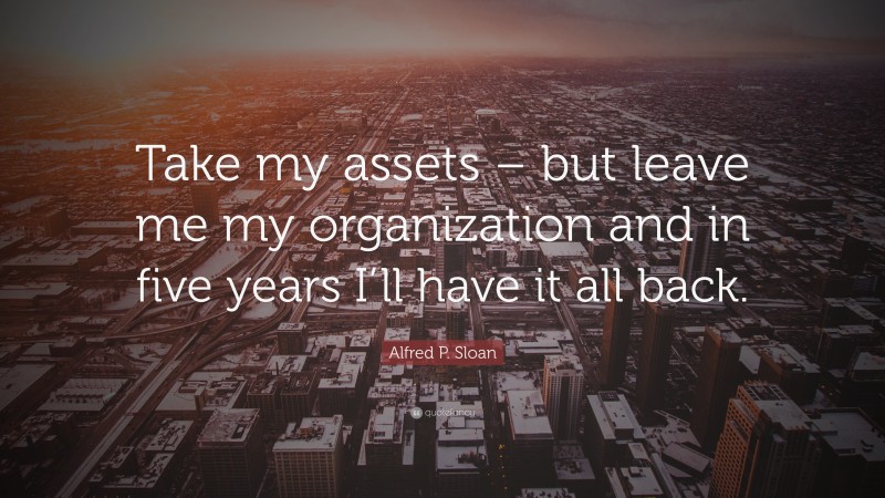 Alfred P. Sloan Quote: “Take my assets – but leave me my organization and in five years I’ll have it all back.”