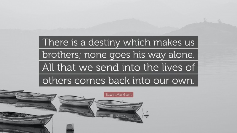 Edwin Markham Quote: “There is a destiny which makes us brothers; none goes his way alone. All that we send into the lives of others comes back into our own.”