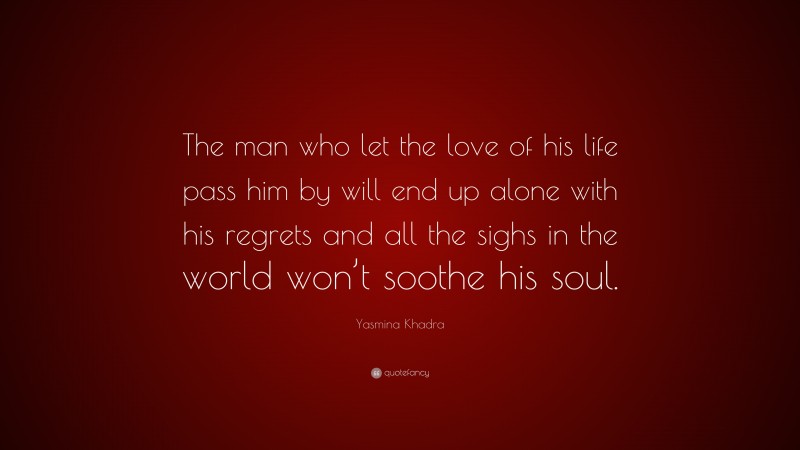 Yasmina Khadra Quote: “The man who let the love of his life pass him by will end up alone with his regrets and all the sighs in the world won’t soothe his soul.”