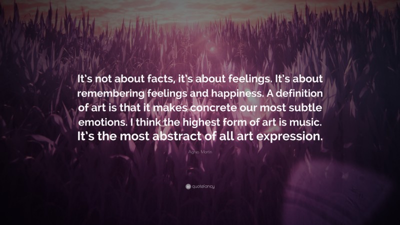 Agnes Martin Quote: “It’s not about facts, it’s about feelings. It’s about remembering feelings and happiness. A definition of art is that it makes concrete our most subtle emotions. I think the highest form of art is music. It’s the most abstract of all art expression.”