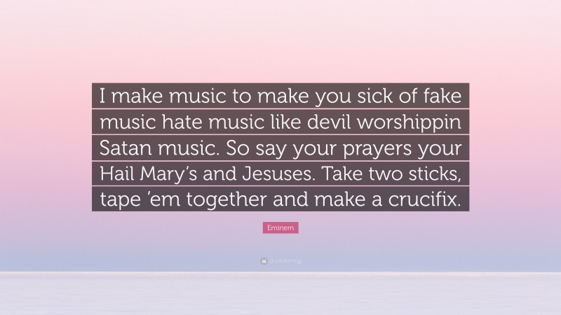 Eminem Quote: “I make music to make you sick of fake music hate music like devil worshippin Satan music. So say your prayers your Hail Mary’s and Jesuses. Take two sticks, tape ’em together and make a crucifix.”