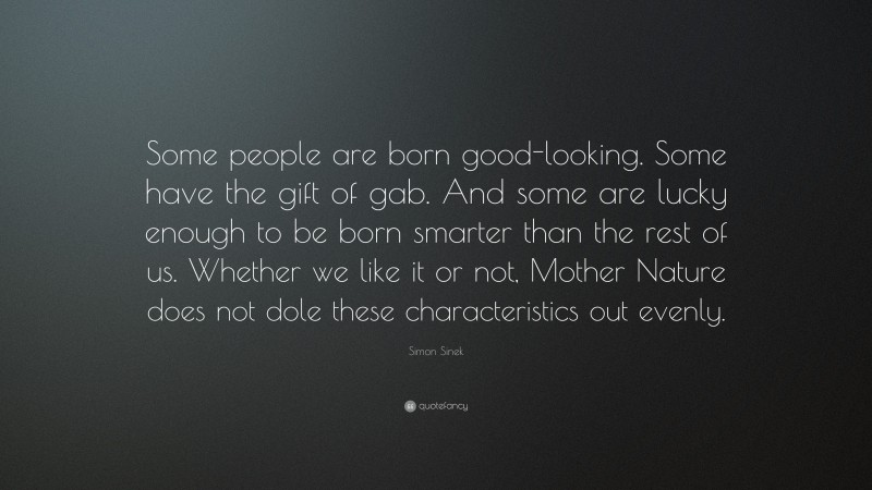 Simon Sinek Quote: “Some people are born good-looking. Some have the gift of gab. And some are lucky enough to be born smarter than the rest of us. Whether we like it or not, Mother Nature does not dole these characteristics out evenly.”