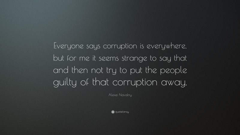 Alexei Navalny Quote: “Everyone says corruption is everywhere, but for me it seems strange to say that and then not try to put the people guilty of that corruption away.”