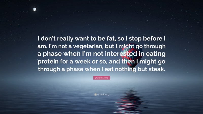 Sharon Stone Quote: “I don’t really want to be fat, so I stop before I am. I’m not a vegetarian, but I might go through a phase when I’m not interested in eating protein for a week or so, and then I might go through a phase when I eat nothing but steak.”