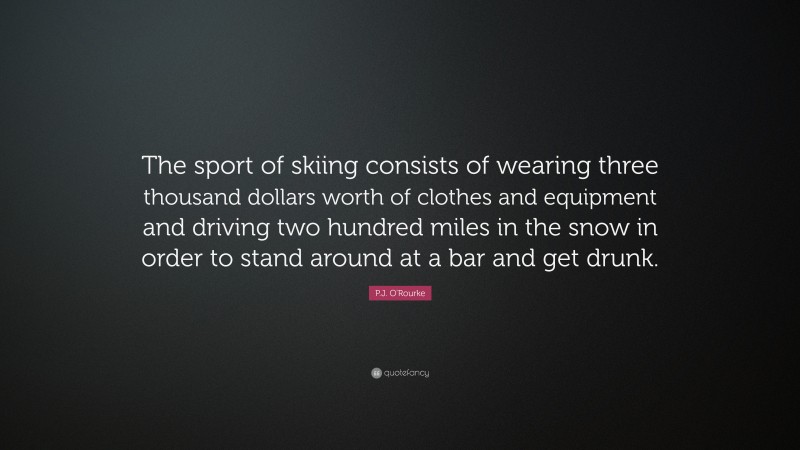P.J. O'Rourke Quote: “The sport of skiing consists of wearing three thousand dollars worth of clothes and equipment and driving two hundred miles in the snow in order to stand around at a bar and get drunk.”