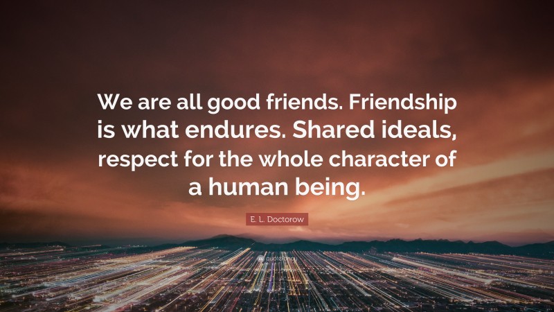 E. L. Doctorow Quote: “We are all good friends. Friendship is what endures. Shared ideals, respect for the whole character of a human being.”
