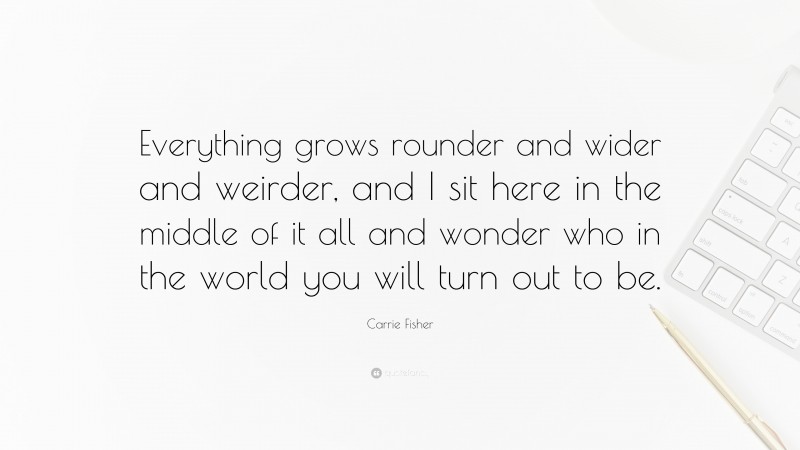 Carrie Fisher Quote: “Everything grows rounder and wider and weirder, and I sit here in the middle of it all and wonder who in the world you will turn out to be.”