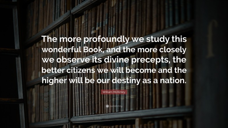 William McKinley Quote: “The more profoundly we study this wonderful Book, and the more closely we observe its divine precepts, the better citizens we will become and the higher will be our destiny as a nation.”