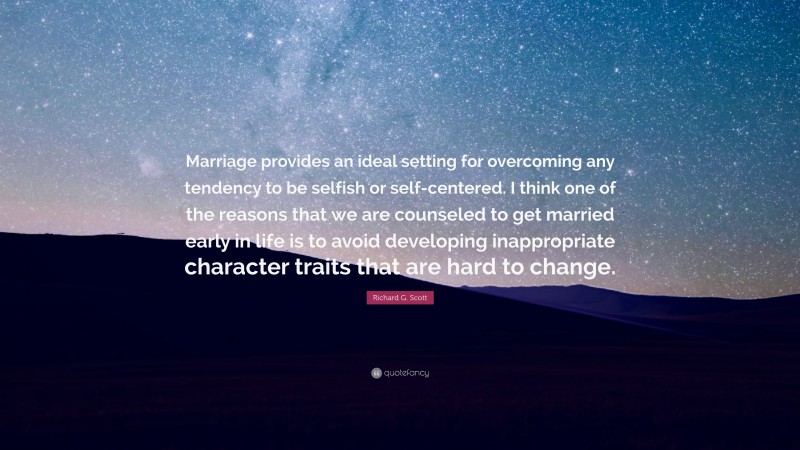 Richard G. Scott Quote: “Marriage provides an ideal setting for overcoming any tendency to be selfish or self-centered. I think one of the reasons that we are counseled to get married early in life is to avoid developing inappropriate character traits that are hard to change.”