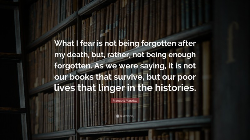 François Mauriac Quote: “What I fear is not being forgotten after my death, but, rather, not being enough forgotten. As we were saying, it is not our books that survive, but our poor lives that linger in the histories.”