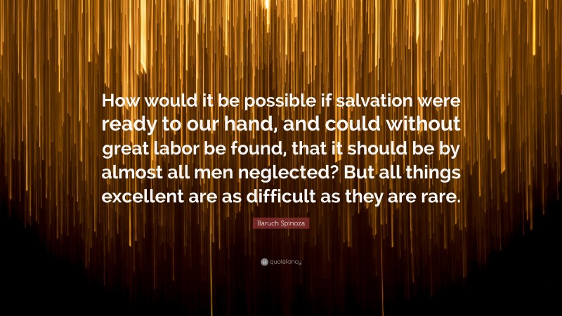 Baruch Spinoza Quote: “How would it be possible if salvation were ready to our hand, and could without great labor be found, that it should be by almost all men neglected? But all things excellent are as difficult as they are rare.”