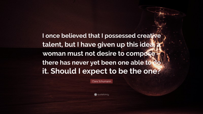 Clara Schumann Quote: “I once believed that I possessed creative talent, but I have given up this idea; a woman must not desire to compose – there has never yet been one able to do it. Should I expect to be the one?”