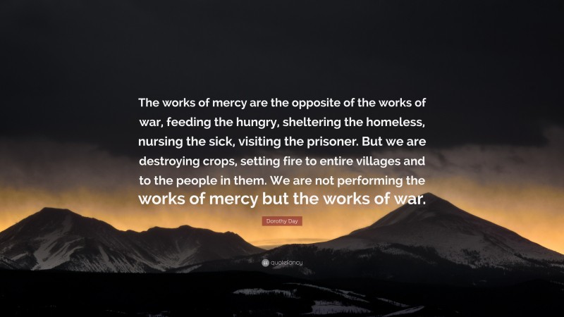 Dorothy Day Quote: “The works of mercy are the opposite of the works of war, feeding the hungry, sheltering the homeless, nursing the sick, visiting the prisoner. But we are destroying crops, setting fire to entire villages and to the people in them. We are not performing the works of mercy but the works of war.”