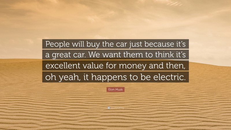 Elon Musk Quote: “People will buy the car just because it’s a great car. We want them to think it’s excellent value for money and then, oh yeah, it happens to be electric.”