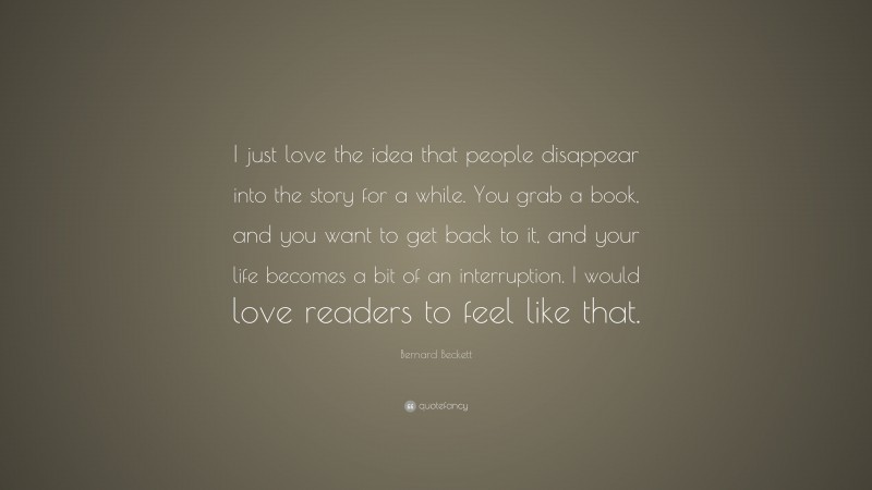 Bernard Beckett Quote: “I just love the idea that people disappear into the story for a while. You grab a book, and you want to get back to it, and your life becomes a bit of an interruption. I would love readers to feel like that.”